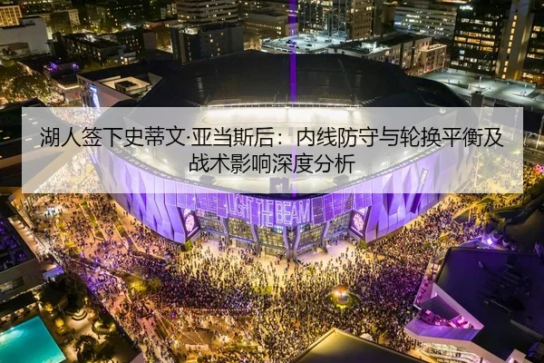 湖人签下史蒂文·亚当斯后：内线防守与轮换平衡及战术影响深度分析 | MK SPORT