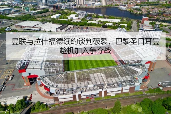 曼联与拉什福德续约谈判破裂，巴黎圣日耳曼趁机加入争夺战（MK SPORT）